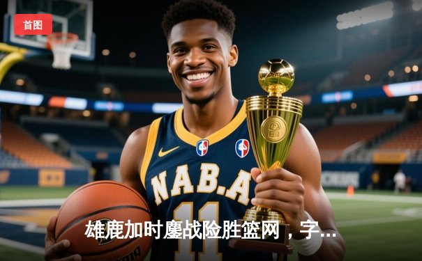 雄鹿加时鏖战险胜篮网，字母哥36+12+6主宰关键时刻