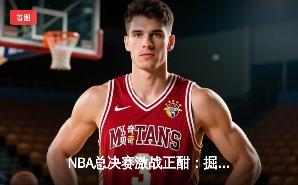 NBA总决赛激战正酣：掘金主场力克热火，约基奇全能表现主宰攻防