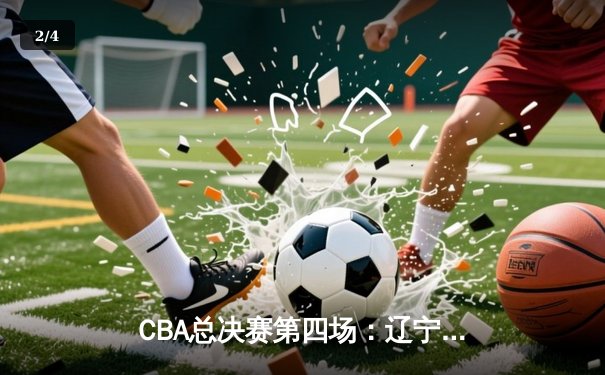 CBA总决赛第四场：辽宁本钢逆转广东宏远，大比分3-1夺赛点 - 2