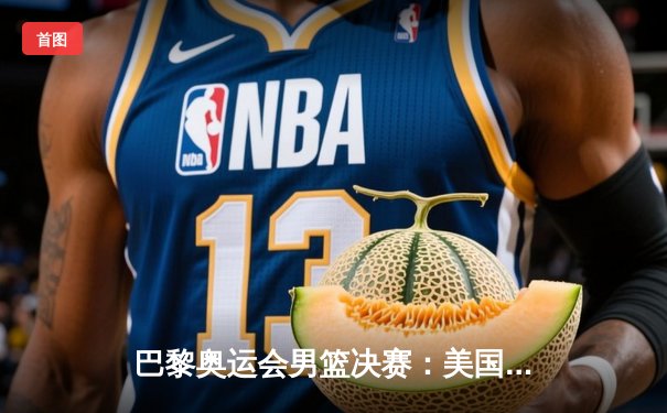 巴黎奥运会男篮决赛：美国队逆转法国队成功卫冕，杜兰特闪耀赛场