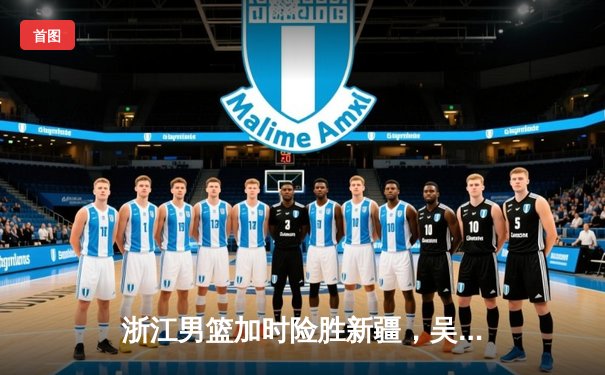浙江男篮加时险胜新疆，吴前33分导演惊天逆转